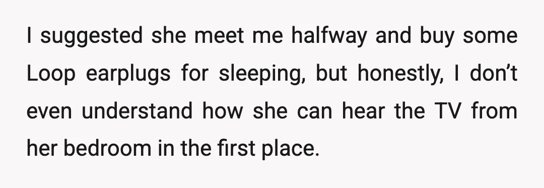 I suggested she meet me halfway and buy some Loop earplugs for sleeping, but honestly, I don’t even understand how she can hear the TV from her bedroom in the...