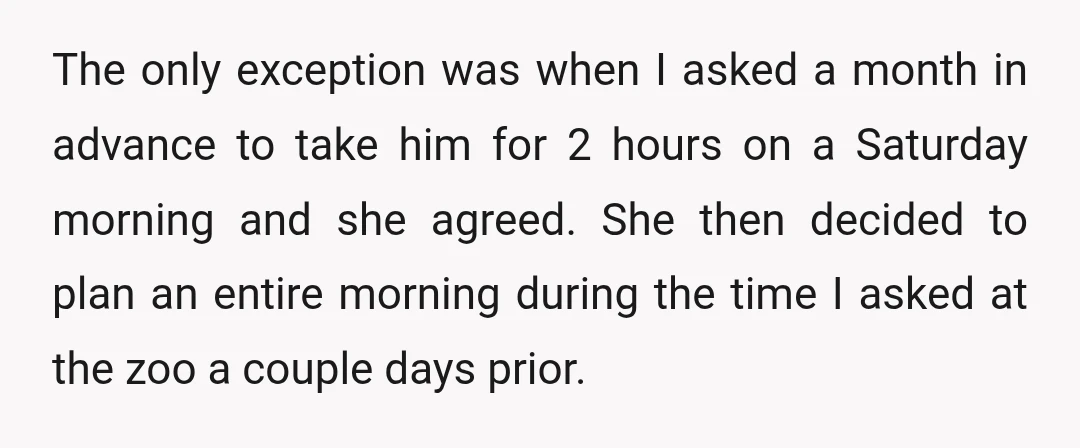 The only exception was when I asked a month in advance to take him for 2 hours on a Saturday morning and she agreed. She then decided to plan an...
