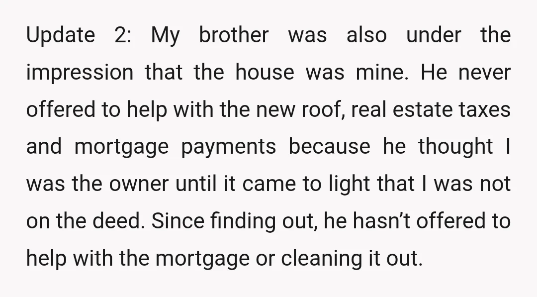 Update 2: My brother was also under the impression that the house was mine. He never offered to help with the new roof, real estate taxes and mortgage payments because...