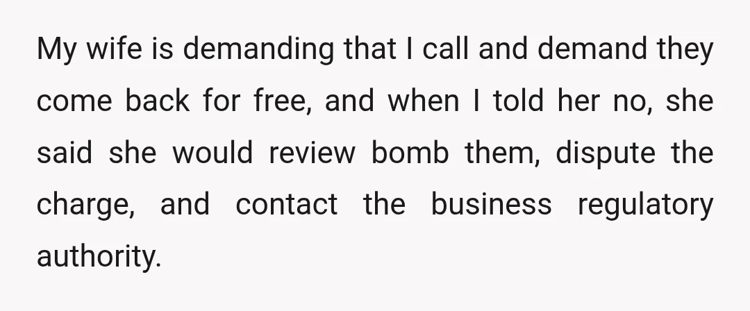 My wife is demanding that I call and demand they come back for free, and when I told her no, she said she would review bomb them, dispute the charge,...