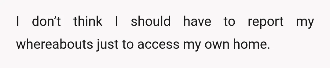 I don’t think I should have to report my whereabouts just to access my own home.