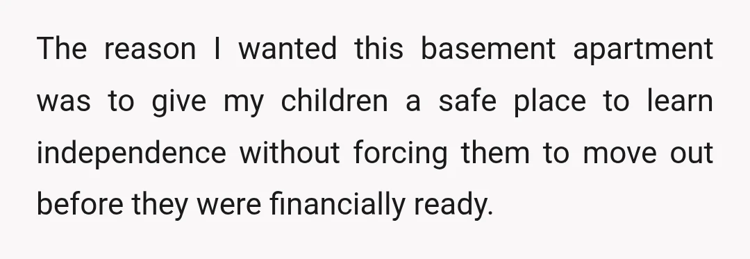 The reason I wanted this basement apartment was to give my children a safe place to learn independence without forcing them to move out before they were financially ready.