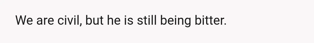 We are civil, but he is still being bitter.