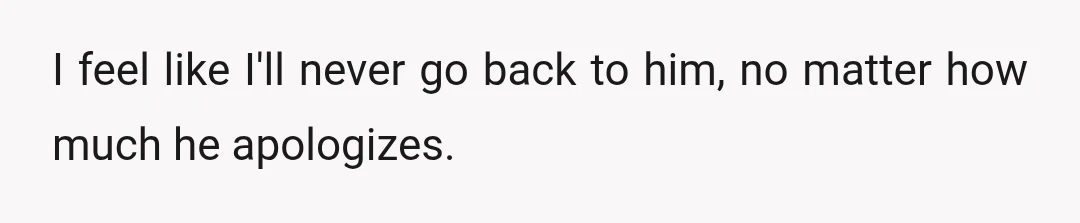 I feel like I'll never go back to him, no matter how much he apologizes.