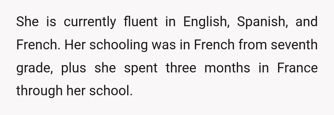 She is currently fluent in English, Spanish, and French. Her schooling was in French from seventh grade, plus she spent three months in France through her school.