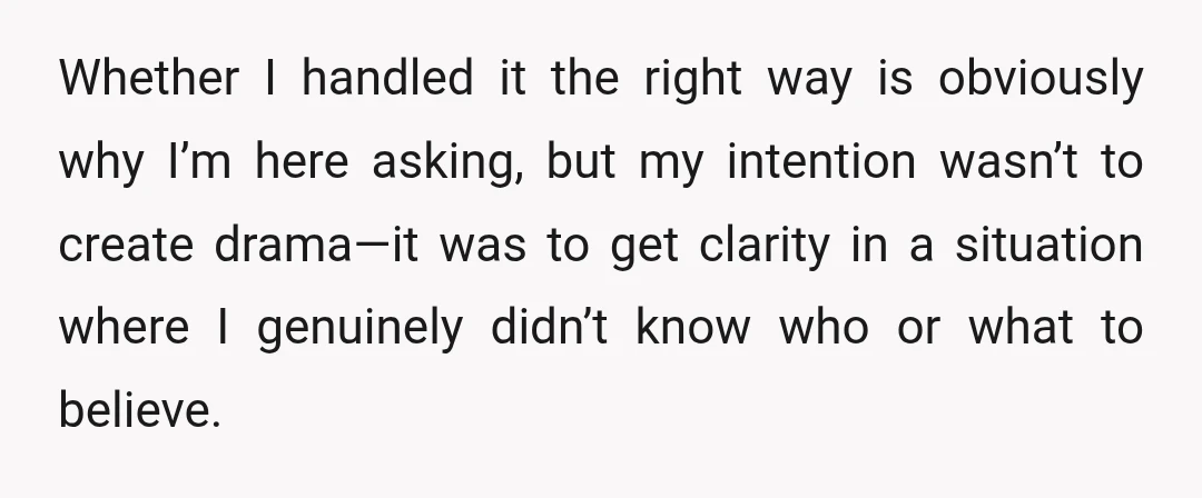 Whether I handled it the right way is obviously why I’m here asking, but my intention wasn’t to create drama—it was to get clarity in a situation where I genuinely...