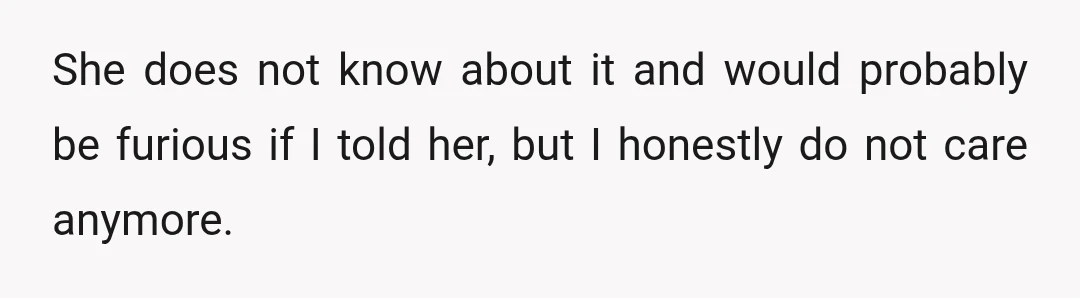 She does not know about it and would probably be furious if I told her, but I honestly do not care anymore.