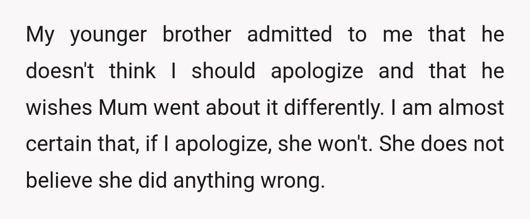 My younger brother admitted to me that he doesn't think I should apologize and that he wishes Mum went about it differently. I am almost certain that, if I apologize,...