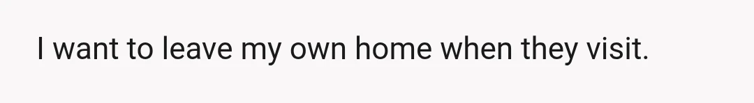 I want to leave my own home when they visit.