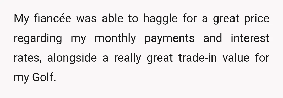 My fiancée was able to haggle for a great price regarding my monthly payments and interest rates, alongside a really great trade-in value for my Golf.