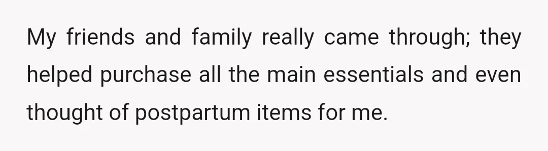 My friends and family really came through; they helped purchase all the main essentials and even thought of postpartum items for me.