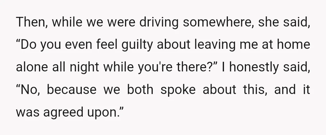 Then, while we were driving somewhere, she said, “Do you even feel guilty about leaving me at home alone all night while you're there?” I honestly said, “No, because we...
