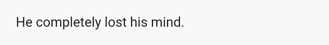 He completely lost his mind.