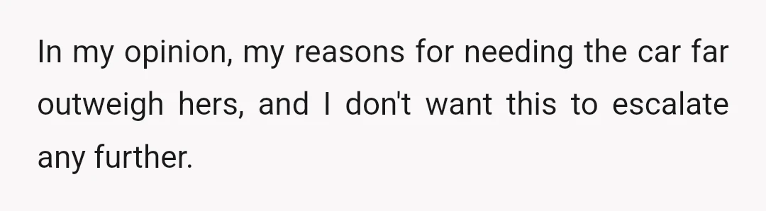 In my opinion, my reasons for needing the car far outweigh hers, and I don't want this to escalate any further.