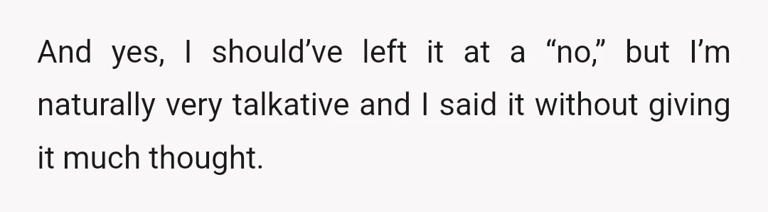 And yes, I should’ve left it at a “no,” but I’m naturally very talkative and I said it without giving it much thought.
