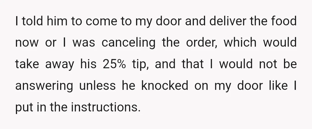 I told him to come to my door and deliver the food now or I was canceling the order, which would take away his 25% tip, and that I would...