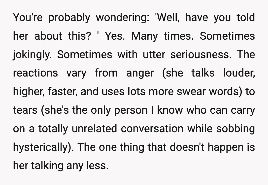 You're probably wondering: 'Well, have you told her about this? ' Yes. Many times. Sometimes jokingly. Sometimes with utter seriousness. The reactions vary from anger (she talks louder, higher, faster,...