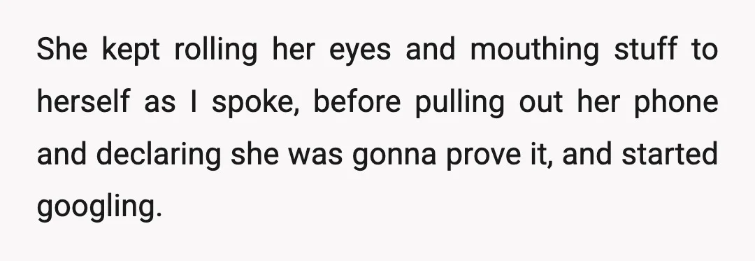 She kept rolling her eyes and mouthing stuff to herself as I spoke, before pulling out her phone and declaring she was gonna prove it, and started googling.