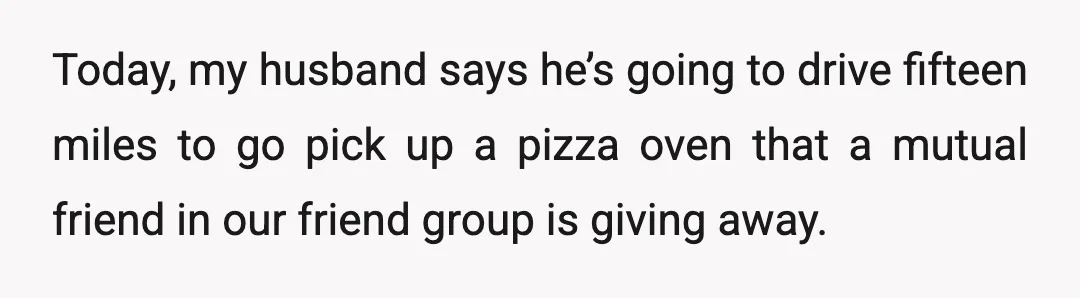 Today, my husband says he’s going to drive fifteen miles to go pick up a pizza oven that a mutual friend in our friend group is giving away.