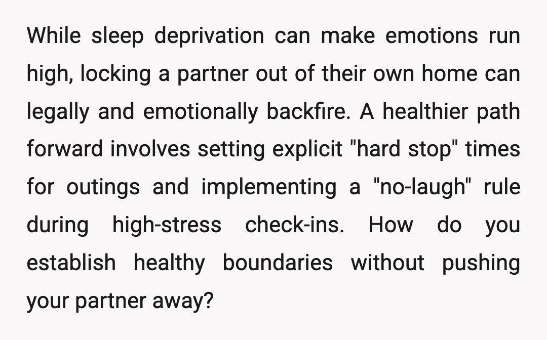 While sleep deprivation can make emotions run high, locking a partner out of their own home can legally and emotionally backfire. A healthier path forward involves setting explicit "hard stop"...