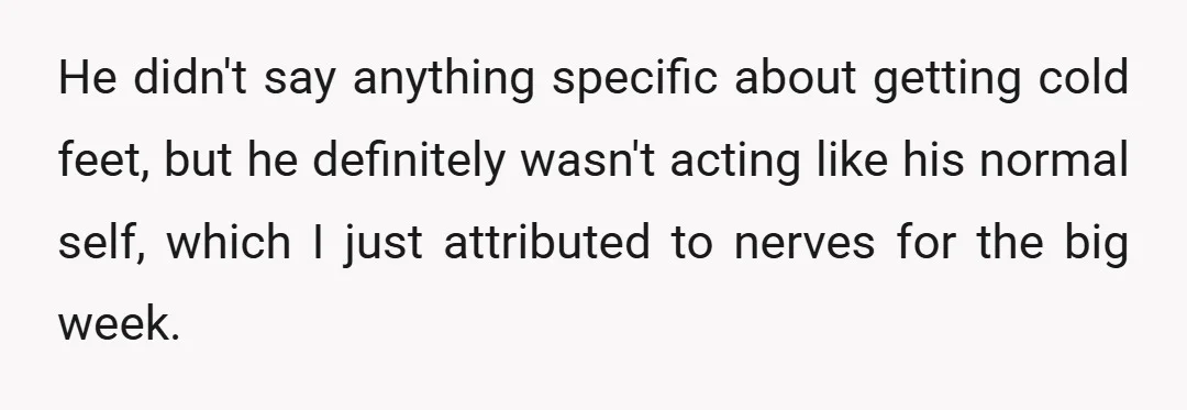 He didn't say anything specific about getting cold feet, but he definitely wasn't acting like his normal self, which I just attributed to nerves for the big week.