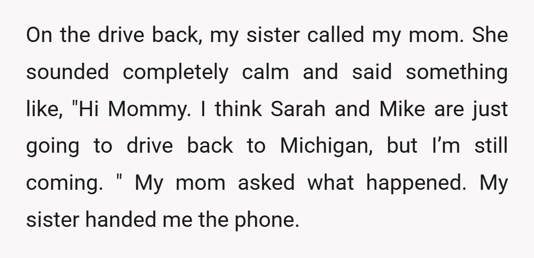 On the drive back, my sister called my mom. She sounded completely calm and said something like, "Hi Mommy. I think Sarah and Mike are just going to drive back...