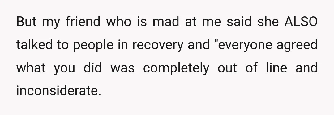 But my friend who is mad at me said she ALSO talked to people in recovery and "everyone agreed what you did was completely out of line and inconsiderate.