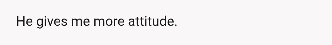 He gives me more attitude.