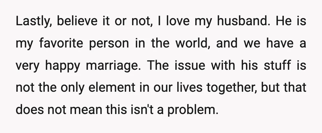 Lastly, believe it or not, I love my husband. He is my favorite person in the world, and we have a very happy marriage. The issue with his stuff is...