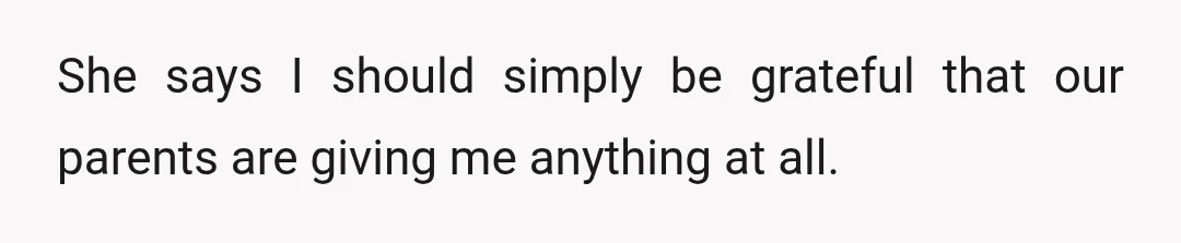 She says I should simply be grateful that our parents are giving me anything at all.