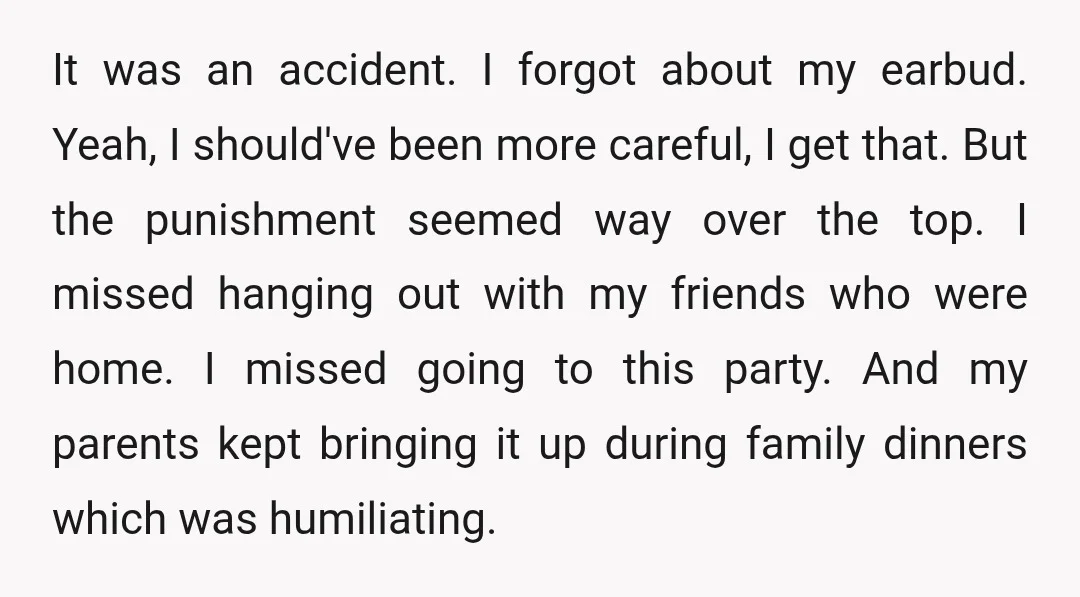 It was an accident. I forgot about my earbud. Yeah, I should've been more careful, I get that. But the punishment seemed way over the top. I missed hanging out...