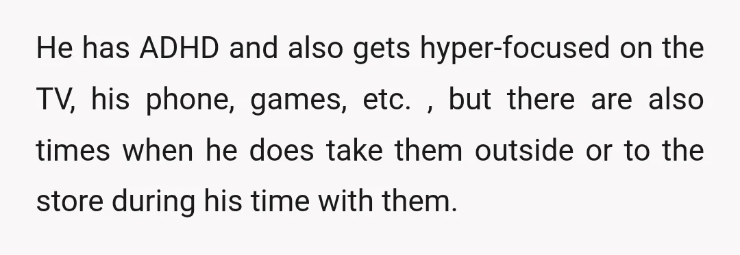 He has ADHD and also gets hyper-focused on the TV, his phone, games, etc. , but there are also times when he does take them outside or to the store...