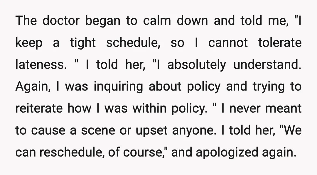 The doctor began to calm down and told me, "I keep a tight schedule, so I cannot tolerate lateness. " I told her, "I absolutely understand. Again, I was inquiring...