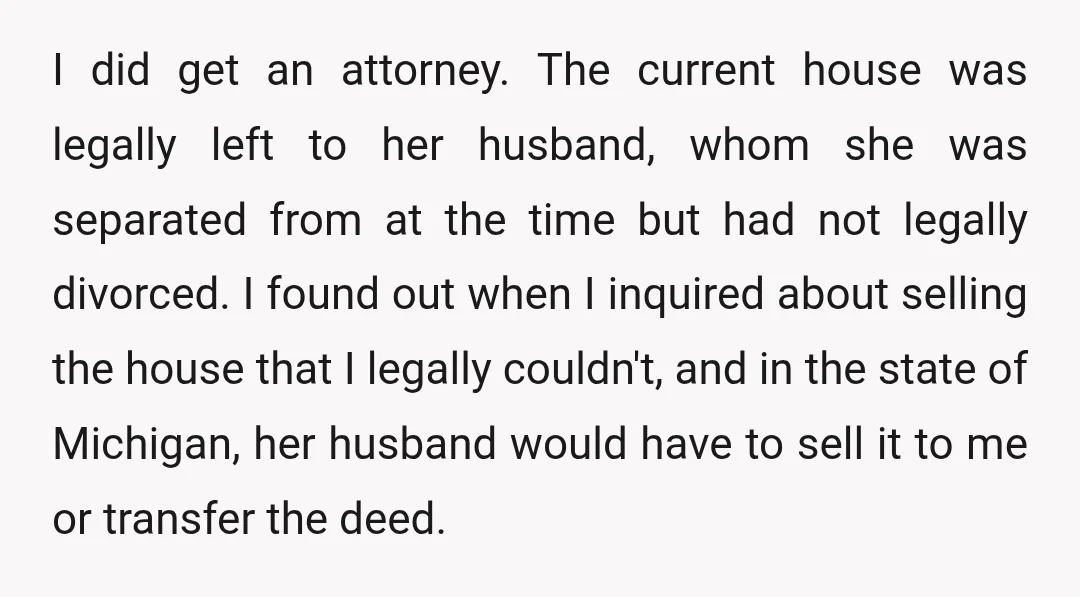 I did get an attorney. The current house was legally left to her husband, whom she was separated from at the time but had not legally divorced. I found out...