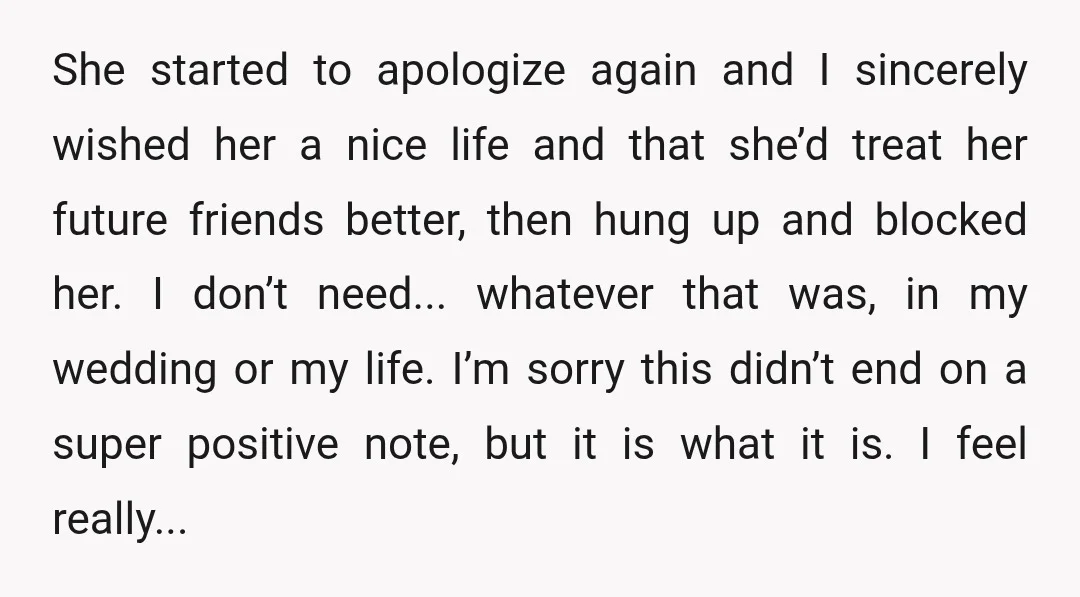 She started to apologize again and I sincerely wished her a nice life and that she’d treat her future friends better, then hung up and blocked her. I don’t need......