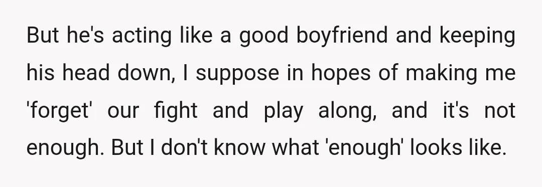 But he's acting like a good boyfriend and keeping his head down, I suppose in hopes of making me 'forget' our fight and play along, and it's not enough. But...