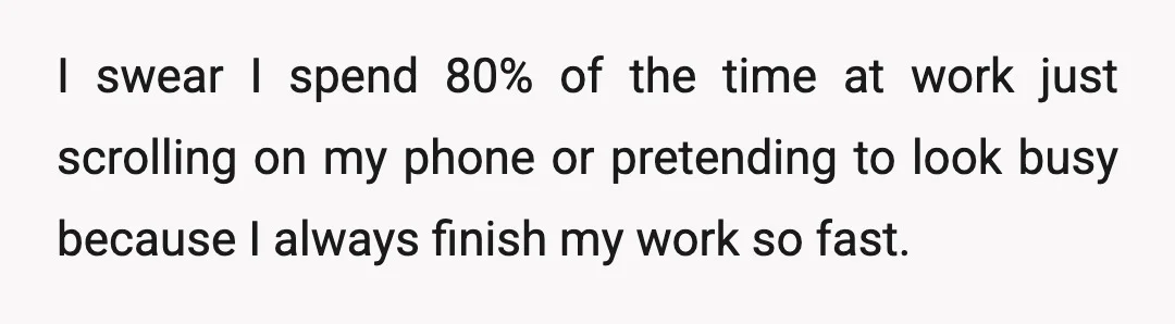 I swear I spend 80% of the time at work just scrolling on my phone or pretending to look busy because I always finish my work so fast.