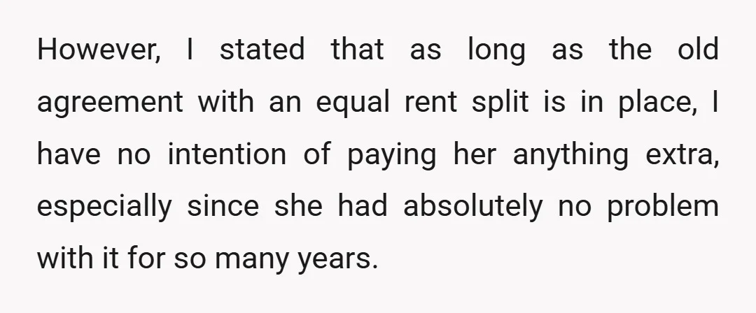 However, I stated that as long as the old agreement with an equal rent split is in place, I have no intention of paying her anything extra, especially since she...