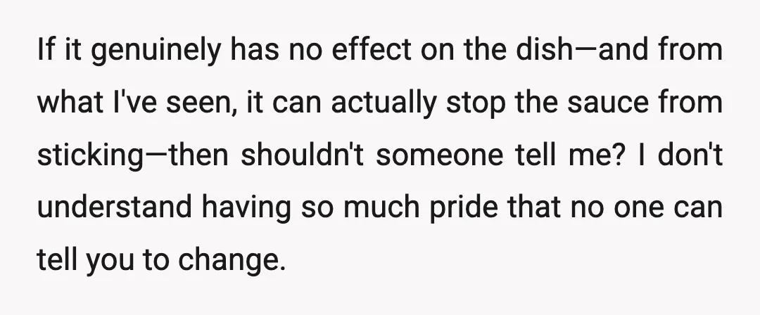 If it genuinely has no effect on the dish—and from what I've seen, it can actually stop the sauce from sticking—then shouldn't someone tell me? I don't understand having so...