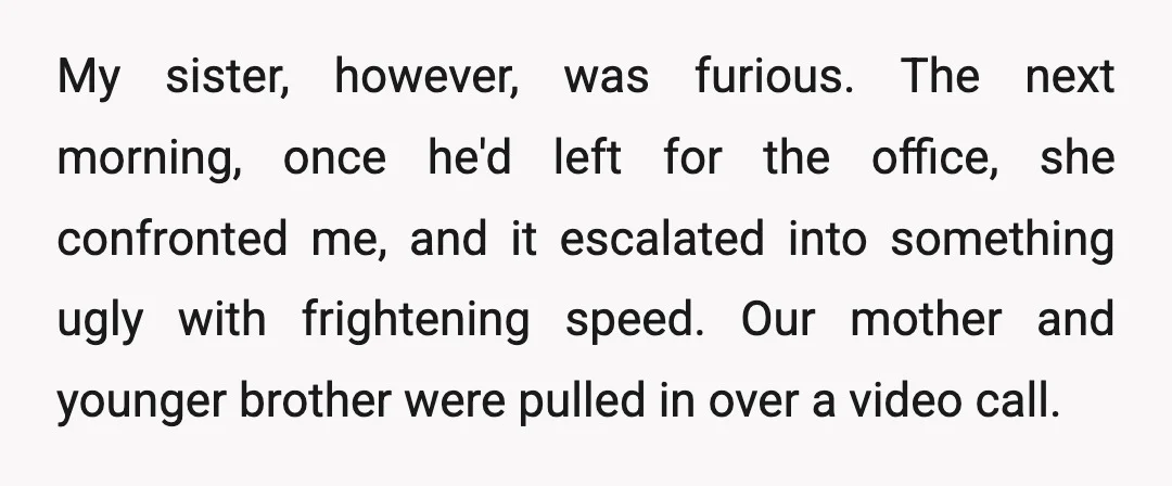 My sister, however, was furious. The next morning, once he'd left for the office, she confronted me, and it escalated into something ugly with frightening speed. Our mother and younger...