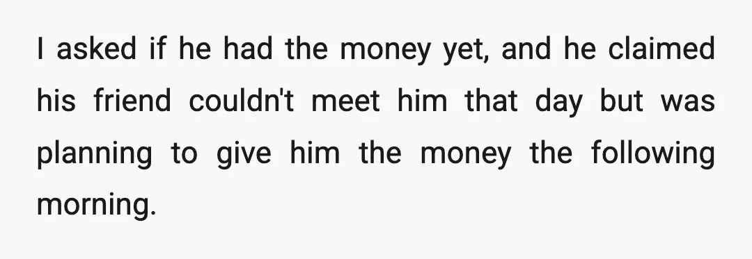 I asked if he had the money yet, and he claimed his friend couldn't meet him that day but was planning to give him the money the following morning.