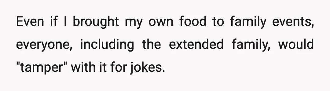 Even if I brought my own food to family events, everyone, including the extended family, would "tamper" with it for jokes.