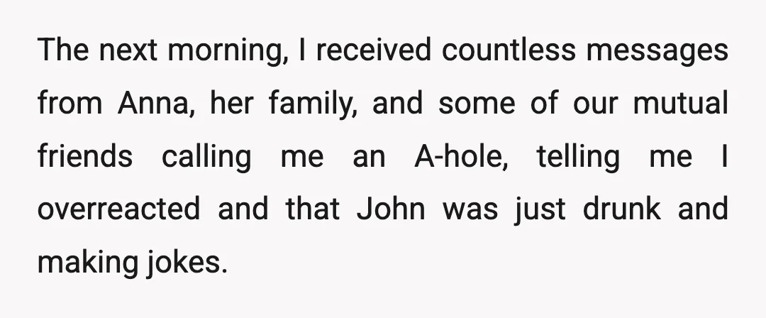 The next morning, I received countless messages from Anna, her family, and some of our mutual friends calling me an A-hole, telling me I overreacted and that John was just...