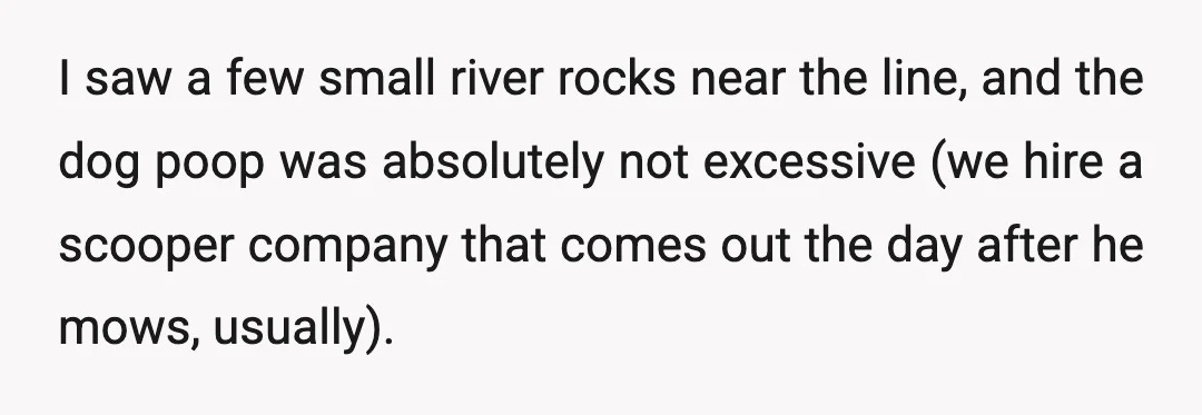 I saw a few small river rocks near the line, and the dog poop was absolutely not excessive (we hire a scooper company that comes out the day after he...