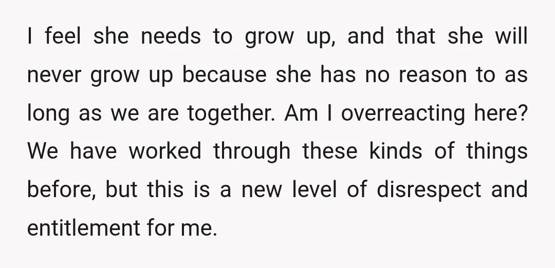 I feel she needs to grow up, and that she will never grow up because she has no reason to as long as we are together. Am I overreacting here?...
