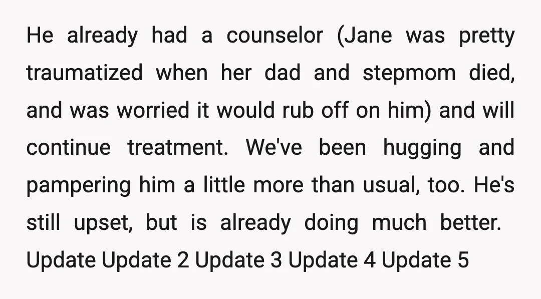 He already had a counselor (Jane was pretty traumatized when her dad and stepmom died, and was worried it would rub off on him) and will continue treatment. We've been...