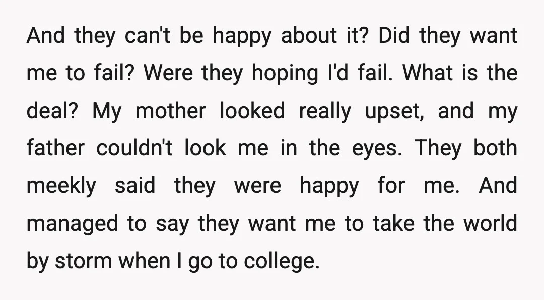And they can't be happy about it? Did they want me to fail? Were they hoping I'd fail. What is the deal? My mother looked really upset, and my father...