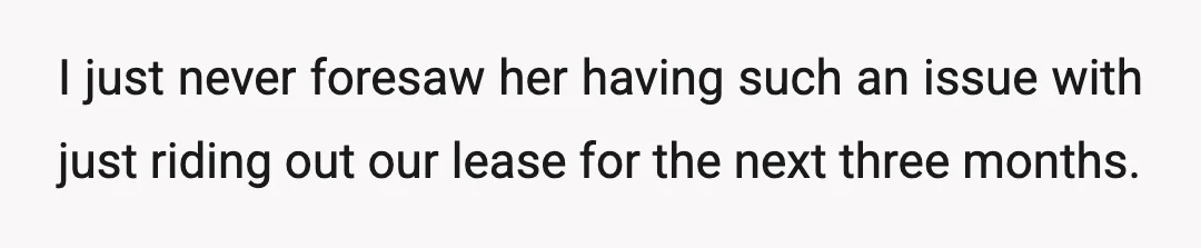 I just never foresaw her having such an issue with just riding out our lease for the next three months.