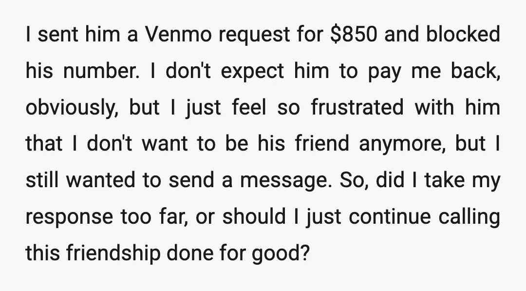I sent him a Venmo request for $850 and blocked his number. I don't expect him to pay me back, obviously, but I just feel so frustrated with him that...