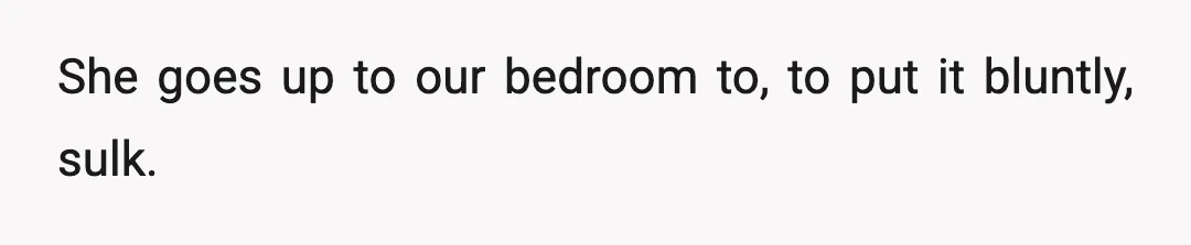 She goes up to our bedroom to, to put it bluntly, sulk.